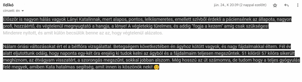 Először is nagyon hálás vagyok Lányi Katalinnak, mert alapos, pontos, lelkiismeretes, emellett szívből érdekli a páciensének az állapota, nagyon profi, hozzáértő, és végtelenül megnyugtató a hangja, a lénye! A végletekig türelmes, és addig "fogja a kezem" amíg csak szükséges! Mindenre nyitott, és amit külön becsülök benne az az, hogy végtelenül alázatos. Nálam óriási változásokat ért el a bélflóra vizsgálattal. Betegségem következtében én ágyhoz kötött vagyok, és nagy fájdalmakkal éltem. Fél év alatt eljutottunk odáig, hogy naponta egy-két óra erejéig ki tudok kelni az ágyból és a fájdalmaim teljesen megszűntek. 51 kilóról 57 kilóra sikerült meghíznom, az étvágyam visszatért, a szorongás megszűnt, sokkal jobban alszom. Még hosszú az út számomra, de tudom hogy a teljes gyógyulás felé megyek, amiben Kata hatalmas segítség, amit innen is köszönök neki!