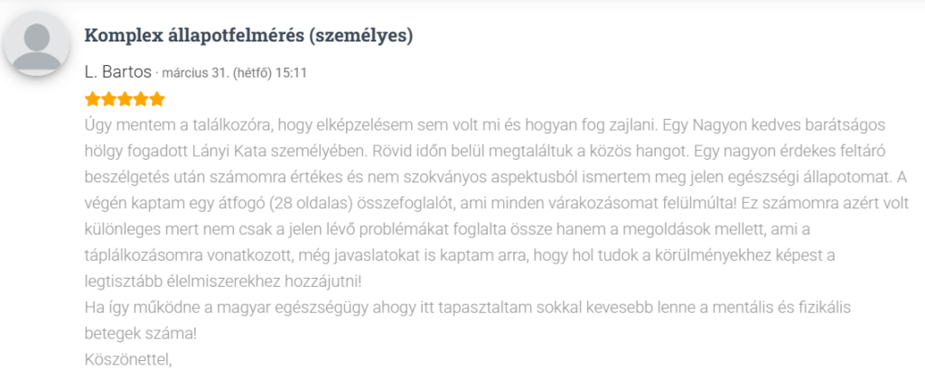 Úgy mentem a találkozóra, hogy elképzelésem sem volt mi és hogyan fog zajlani. Egy Nagyon kedves barátságos hölgy fogadott Lányi Kata személyében. Rövid időn belül megtaláltuk a közös hangot. Egy nagyon érdekes feltáró beszélgetés után számomra értékes és nem szokványos aspektusból ismertem meg jelen egészségi állapotomat. A végén kaptam egy átfogó (28 oldalas) összefoglalót, ami minden várakozásomat felülmúlta! Ez számomra azért volt különleges mert nem csak a jelen lévő problémákat foglalta össze hanem a megoldások mellett, ami a táplálkozásomra vonatkozott, még javaslatokat is kaptam arra, hogy hol tudok a körülményekhez képest a legtisztább élelmiszerekhez hozzájutni! Ha így működne a magyar egészségügy ahogy itt tapasztaltam sokkal kevesebb lenne a mentális és fizikális betegek száma!